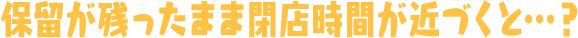 保留が残ったまま閉店時間が近づくと…？