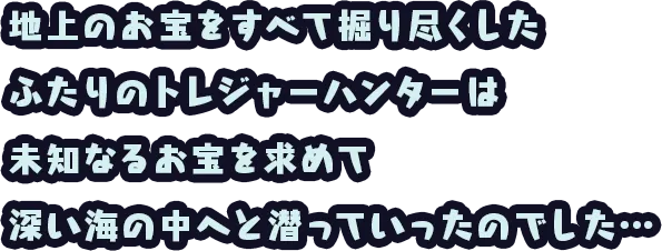 地上のお宝をすべて掘り尽くした ふたりのトレジャーハンターは 未知なるお宝を求めて 深い海の中へと潜っていったのでした…
