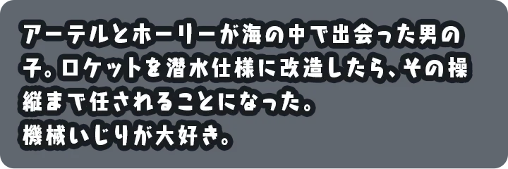 アーテルとホーリーが海の中で出会った男の子。ロケットを潜水仕様に改造したら、その操縦まで任されることになった。機械いじりが大好き。