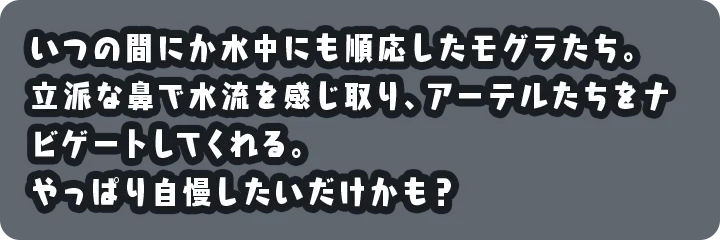 いつの間にか水中にも順応したモグラたち。立派な鼻で水流を感じ取り、アーテルたちをナビゲートしてくれる。やっぱり自慢したいだけかも？