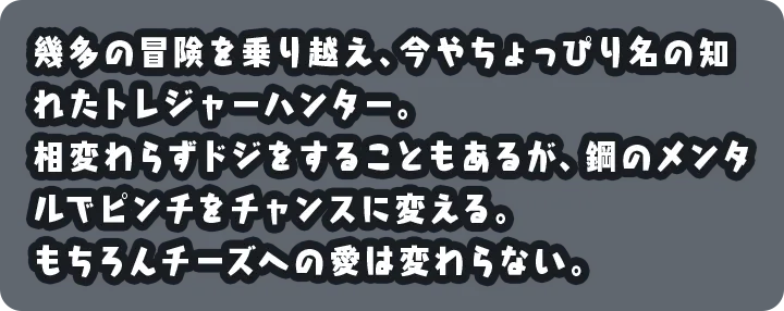 幾多の冒険を乗り越え、今やちょっぴり名の知れたトレジャーハンター。相変わらずドジをすることもあるが、鋼のメンタルでピンチをチャンスに変える。もちろんチーズへの愛は変わらない。