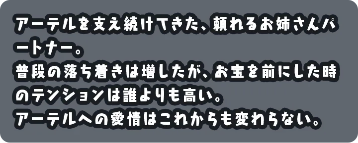 アーテルを支え続けてきた、頼れるお姉さんパートナー。普段の落ち着きは増したが、お宝を前にした時のテンションは誰よりも高い。アーテルへの愛情はこれからも変わらない。